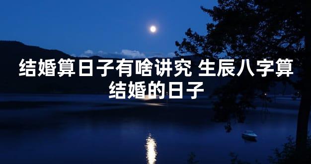 结婚算日子有啥讲究 生辰八字算结婚的日子